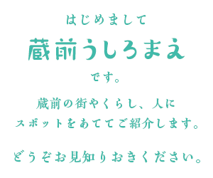 はじめまして
												蔵前うしろまえ
												です。
												蔵前の街やくらし、人に
												スポットをあててご紹介します。
												どうぞお見知りおきください。